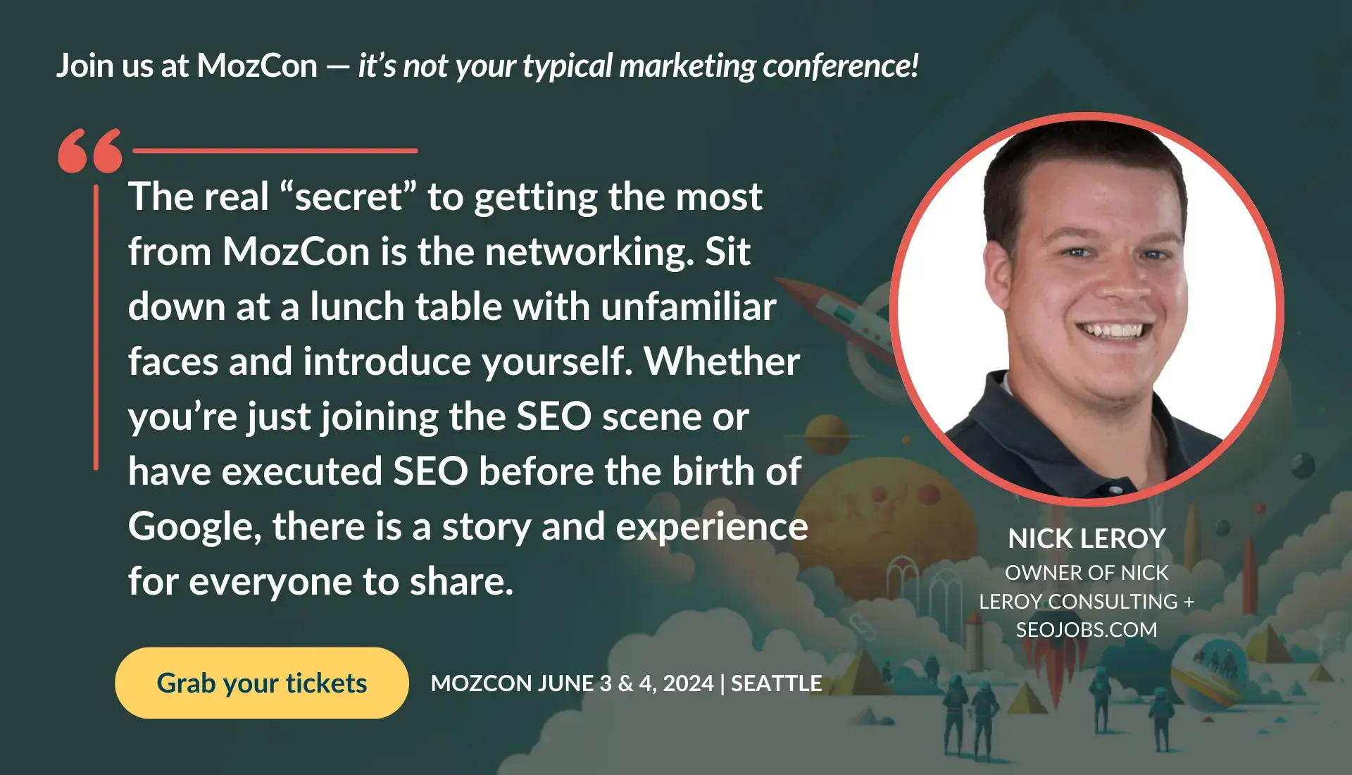 Nick Leroy says, The real secret to getting the most from MozCon is the networking. Sit down at a lunch table with unfamiliar faces and introduce yourself. Whether youre just joining the SEO scene or have executed SEO before the birth of Google, there is a story and experience for everyone to share